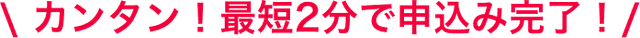 カンタン！最短2分で申込み完了！